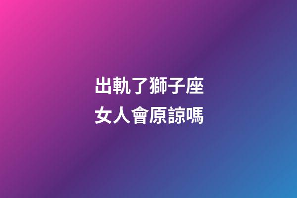 出軌了獅子座女人會原諒嗎-第1張-星座運勢-玄機派