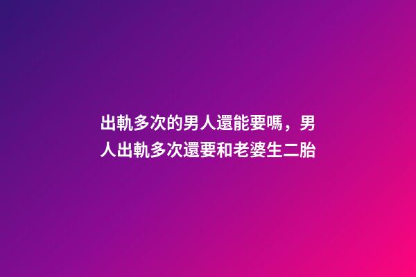 出軌多次的男人還能要嗎，男人出軌多次還要和老婆生二胎-第1張-觀點-玄機派