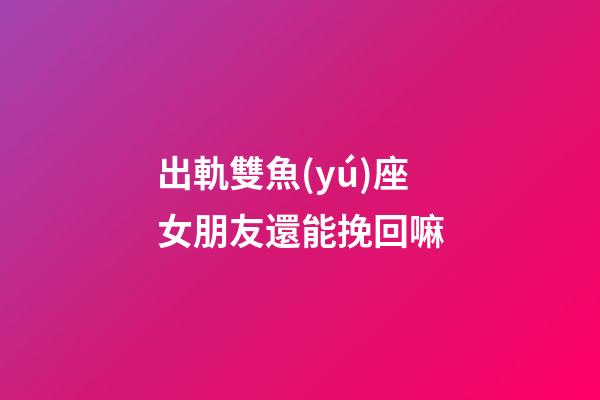 出軌雙魚(yú)座女朋友還能挽回嘛-第1張-星座運(yùn)勢(shì)-玄機(jī)派