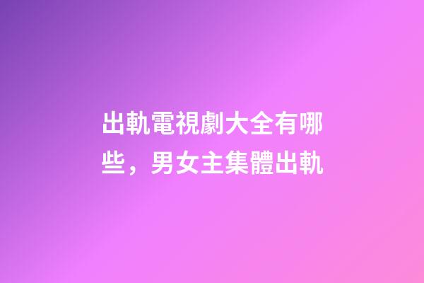 出軌電視劇大全有哪些，男女主集體出軌-第1張-觀點-玄機派