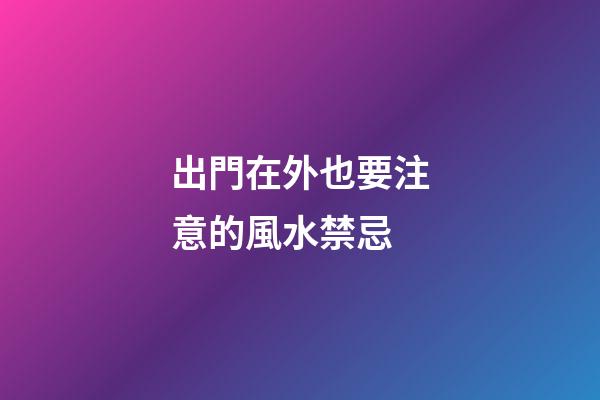 出門在外也要注意的風水禁忌