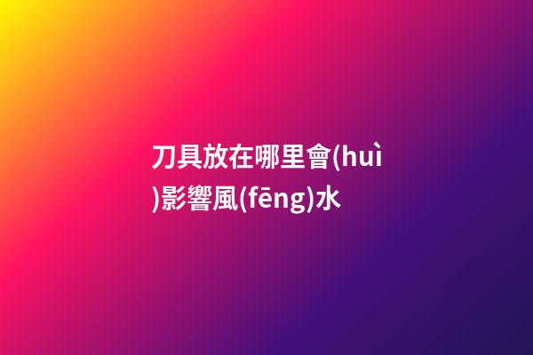 刀具放在哪里會(huì)影響風(fēng)水