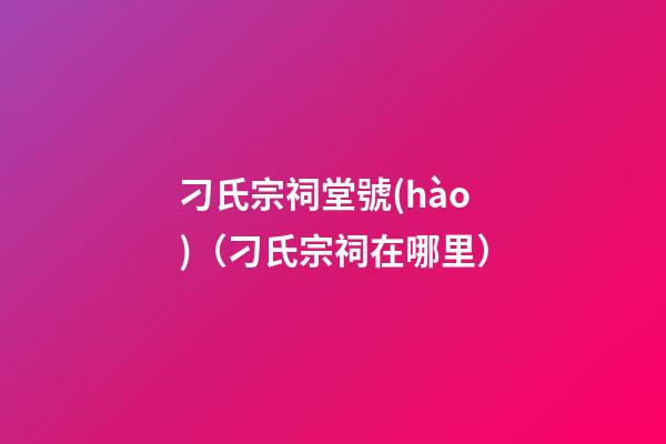 刁氏宗祠堂號(hào)（刁氏宗祠在哪里）