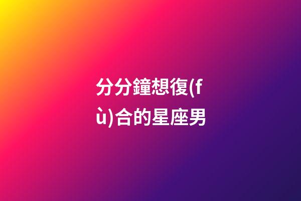 分分鐘想復(fù)合的星座男-第1張-星座運(yùn)勢(shì)-玄機(jī)派