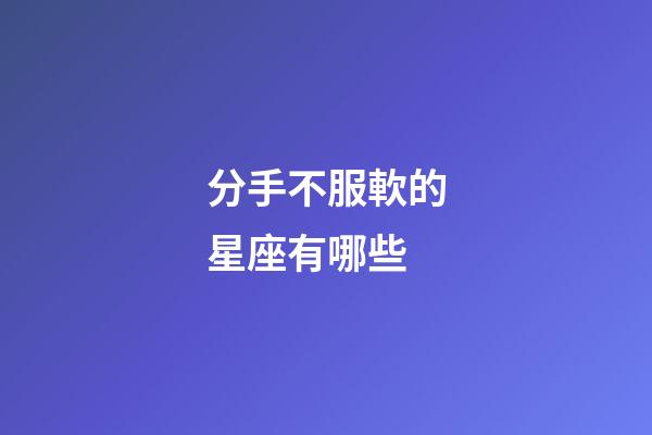 分手不服軟的星座有哪些-第1張-星座運勢-玄機派