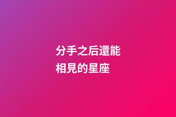 分手之后還能相見的星座-第1張-星座運勢-玄機派