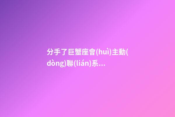 分手了巨蟹座會(huì)主動(dòng)聯(lián)系嗎-第1張-星座運(yùn)勢-玄機(jī)派