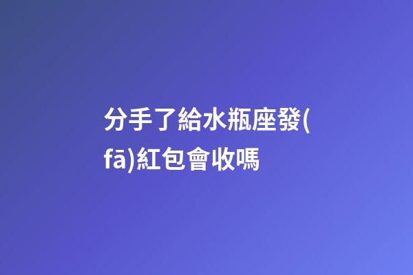 分手了給水瓶座發(fā)紅包會收嗎