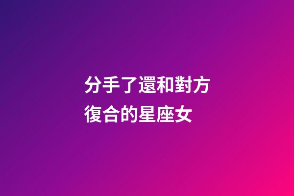 分手了還和對方復合的星座女-第1張-星座運勢-玄機派