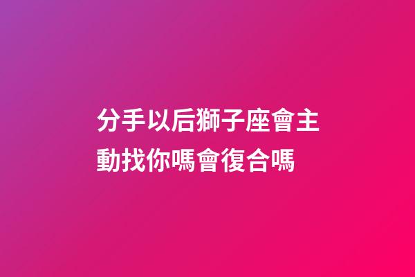 分手以后獅子座會主動找你嗎會復合嗎-第1張-星座運勢-玄機派