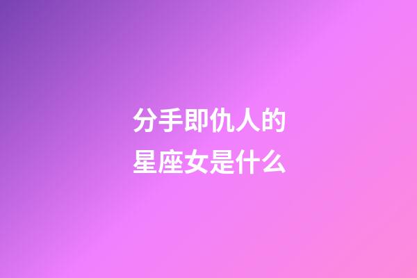 分手即仇人的星座女是什么-第1張-星座運勢-玄機派