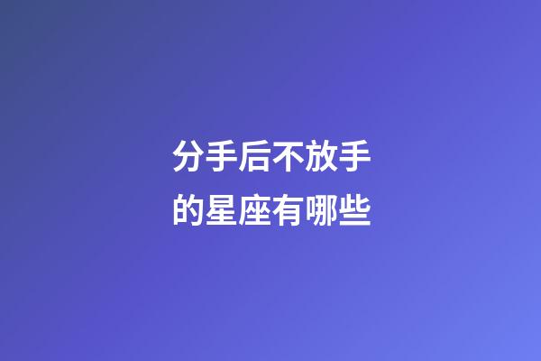 分手后不放手的星座有哪些-第1張-星座運勢-玄機派