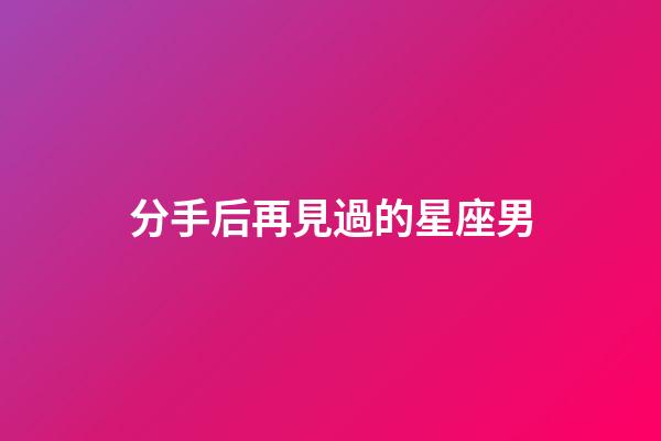分手后再見過的星座男-第1張-星座運勢-玄機派