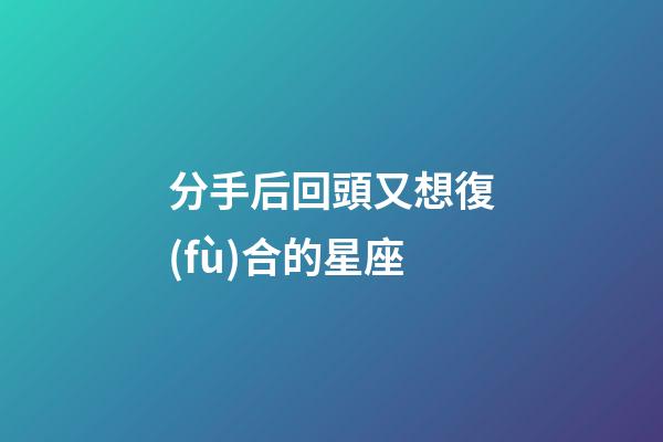 分手后回頭又想復(fù)合的星座-第1張-星座運(yùn)勢-玄機(jī)派