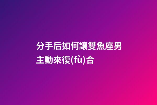 分手后如何讓雙魚座男主動來復(fù)合-第1張-星座運(yùn)勢-玄機(jī)派