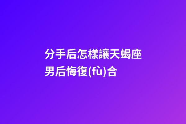 分手后怎樣讓天蝎座男后悔復(fù)合-第1張-星座運(yùn)勢(shì)-玄機(jī)派