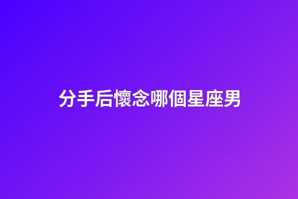 分手后懷念哪個星座男-第1張-星座運勢-玄機派