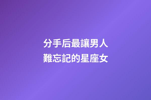 分手后最讓男人難忘記的星座女