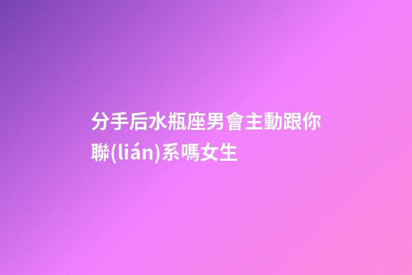 分手后水瓶座男會主動跟你聯(lián)系嗎女生-第1張-星座運勢-玄機派
