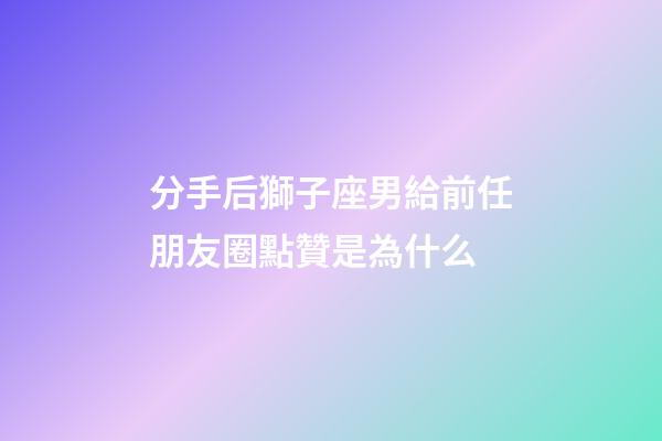 分手后獅子座男給前任朋友圈點贊是為什么-第1張-星座運勢-玄機派