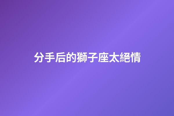 分手后的獅子座太絕情-第1張-星座運勢-玄機派