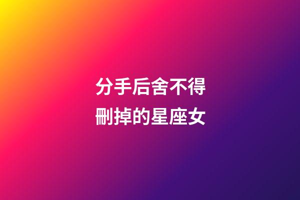 分手后舍不得刪掉的星座女-第1張-星座運勢-玄機派