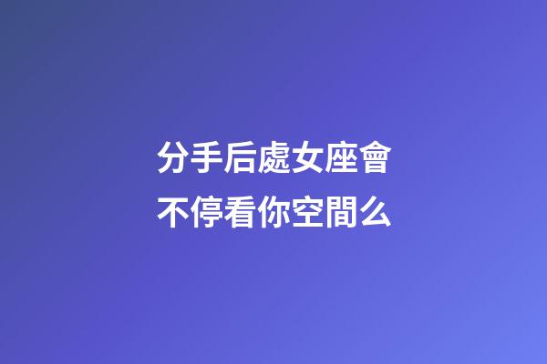 分手后處女座會不停看你空間么-第1張-星座運勢-玄機派