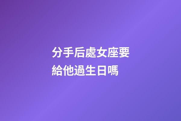 分手后處女座要給他過生日嗎-第1張-星座運勢-玄機派