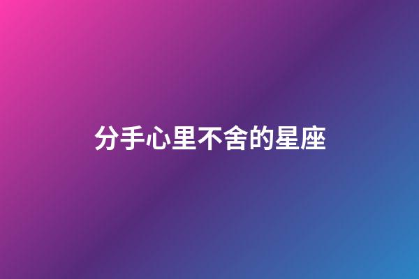分手心里不舍的星座-第1張-星座運勢-玄機派