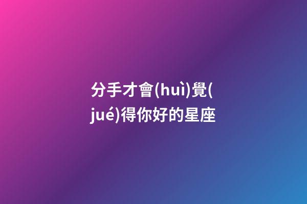 分手才會(huì)覺(jué)得你好的星座-第1張-星座運(yùn)勢(shì)-玄機(jī)派
