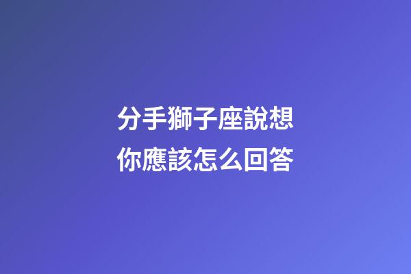 分手獅子座說想你應該怎么回答-第1張-星座運勢-玄機派