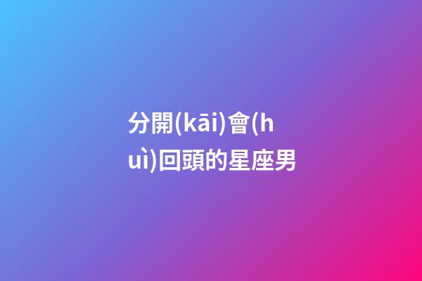 分開(kāi)會(huì)回頭的星座男-第1張-星座運(yùn)勢(shì)-玄機(jī)派