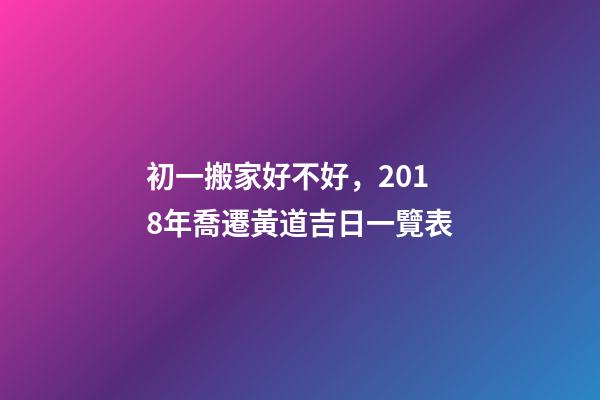 初一搬家好不好，2018年喬遷黃道吉日一覽表-第1張-觀點-玄機派