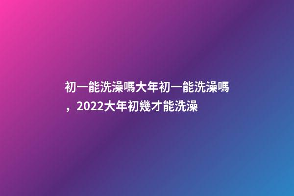 初一能洗澡嗎大年初一能洗澡嗎，2022大年初幾才能洗澡(年前洗澡還是初一洗澡)-第1張-觀點-玄機派