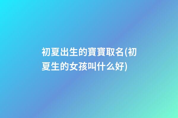 初夏出生的寶寶取名(初夏生的女孩叫什么好)