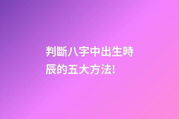 判斷八字中出生時辰的五大方法!