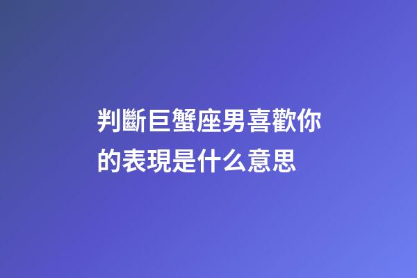 判斷巨蟹座男喜歡你的表現是什么意思-第1張-星座運勢-玄機派