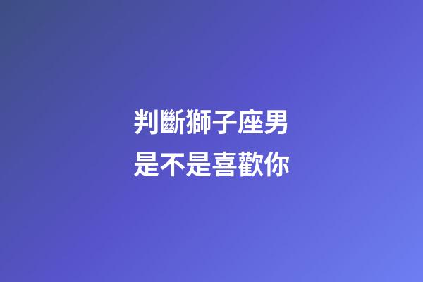 判斷獅子座男是不是喜歡你-第1張-星座運勢-玄機(jī)派
