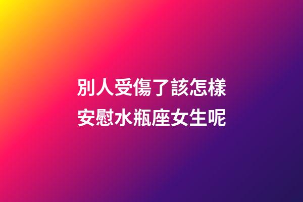 別人受傷了該怎樣安慰水瓶座女生呢-第1張-星座運勢-玄機派
