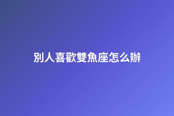 別人喜歡雙魚座怎么辦-第1張-星座運(yùn)勢(shì)-玄機(jī)派
