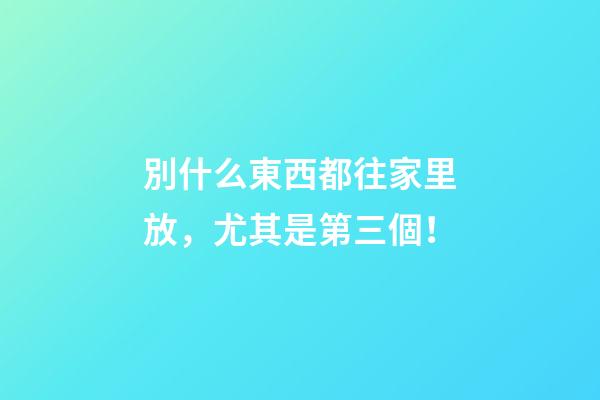 別什么東西都往家里放，尤其是第三個！