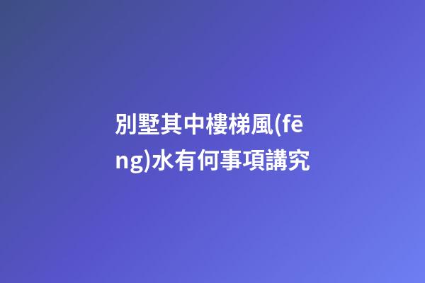 別墅其中樓梯風(fēng)水有何事項講究