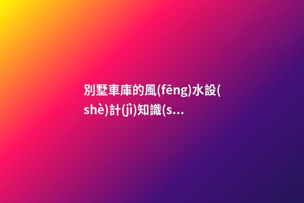 別墅車庫的風(fēng)水設(shè)計(jì)知識(shí)講究