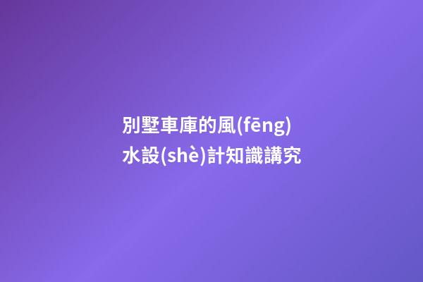 別墅車庫的風(fēng)水設(shè)計知識講究