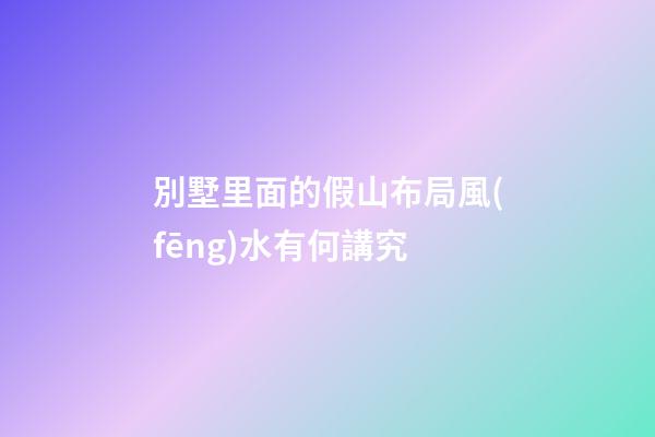 別墅里面的假山布局風(fēng)水有何講究