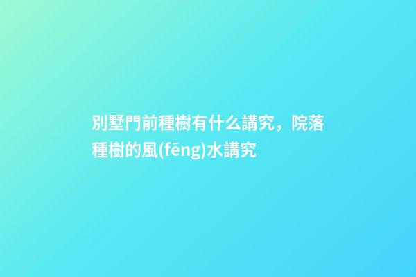 別墅門前種樹有什么講究，院落種樹的風(fēng)水講究