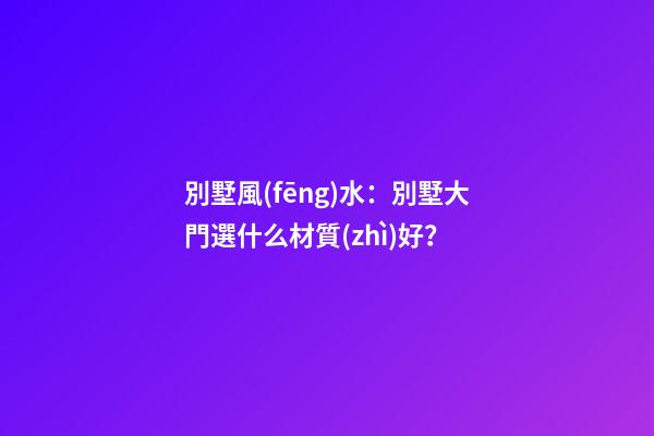 別墅風(fēng)水：別墅大門選什么材質(zhì)好？