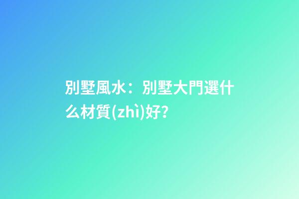 別墅風水：別墅大門選什么材質(zhì)好？