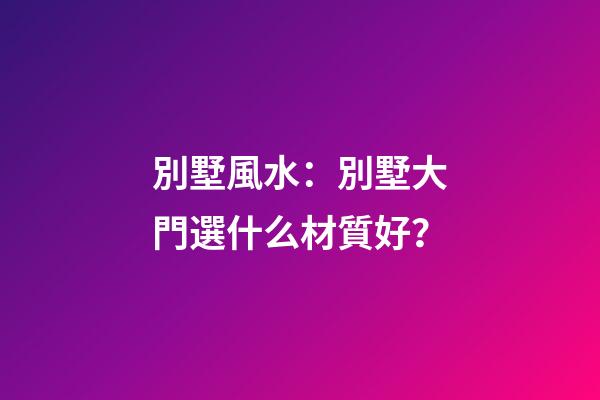 別墅風水：別墅大門選什么材質好？