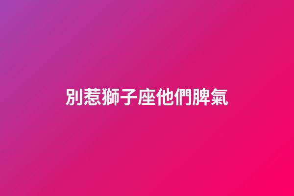 別惹獅子座他們脾氣-第1張-星座運(yùn)勢-玄機(jī)派